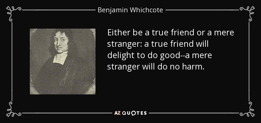 Either be a true friend or a mere stranger: a true friend will delight to do good--a mere stranger will do no harm. - Benjamin Whichcote