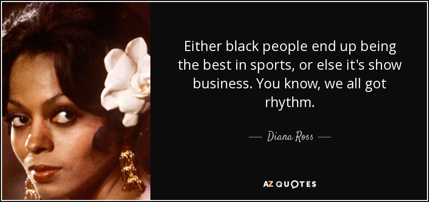 Either black people end up being the best in sports, or else it's show business. You know, we all got rhythm. - Diana Ross