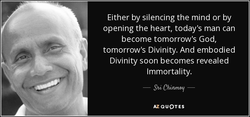 Either by silencing the mind or by opening the heart, today's man can become tomorrow's God, tomorrow's Divinity. And embodied Divinity soon becomes revealed Immortality. - Sri Chinmoy