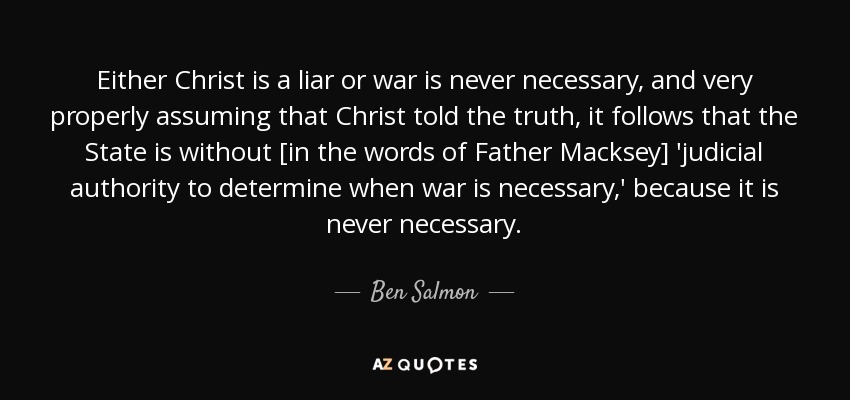 Either Christ is a liar or war is never necessary, and very properly assuming that Christ told the truth, it follows that the State is without [in the words of Father Macksey] 'judicial authority to determine when war is necessary,' because it is never necessary. - Ben Salmon