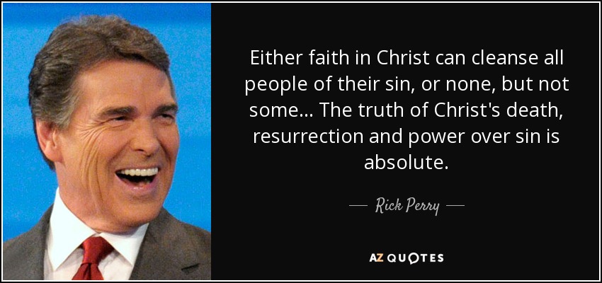 Either faith in Christ can cleanse all people of their sin, or none, but not some... The truth of Christ's death, resurrection and power over sin is absolute. - Rick Perry