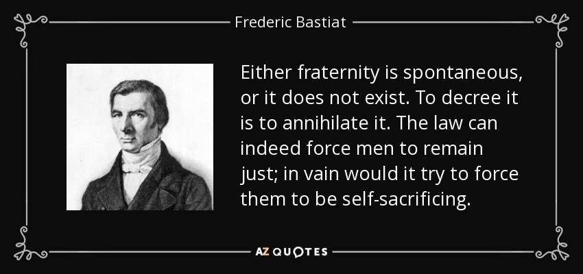 Either fraternity is spontaneous, or it does not exist. To decree it is to annihilate it. The law can indeed force men to remain just; in vain would it try to force them to be self-sacrificing. - Frederic Bastiat