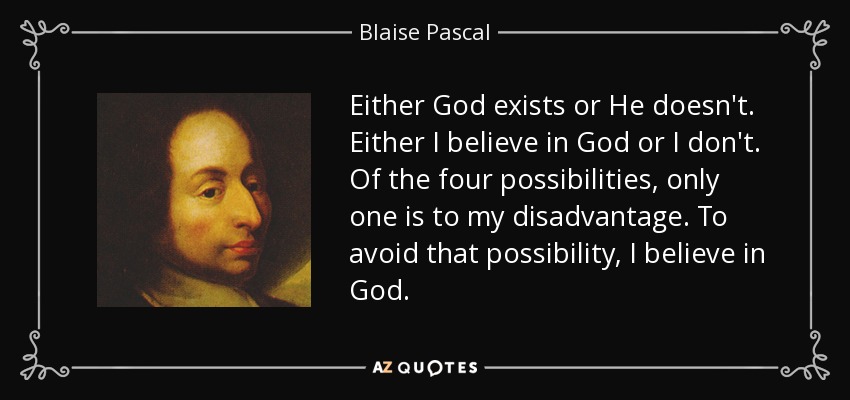 Either God exists or He doesn't. Either I believe in God or I don't. Of the four possibilities, only one is to my disadvantage. To avoid that possibility, I believe in God. - Blaise Pascal