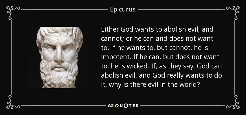 Either God wants to abolish evil, and cannot; or he can and does not want to. If he wants to, but cannot, he is impotent. If he can, but does not want to, he is wicked. If, as they say, God can abolish evil, and God really wants to do it, why is there evil in the world? - Epicurus