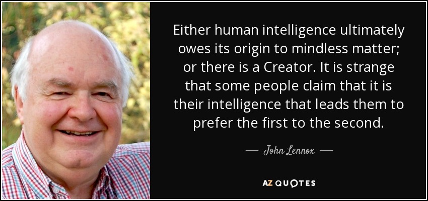 Either human intelligence ultimately owes its origin to mindless matter; or there is a Creator. It is strange that some people claim that it is their intelligence that leads them to prefer the first to the second. - John Lennox