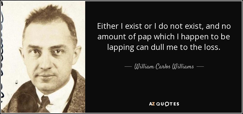 Either I exist or I do not exist, and no amount of pap which I happen to be lapping can dull me to the loss. - William Carlos Williams
