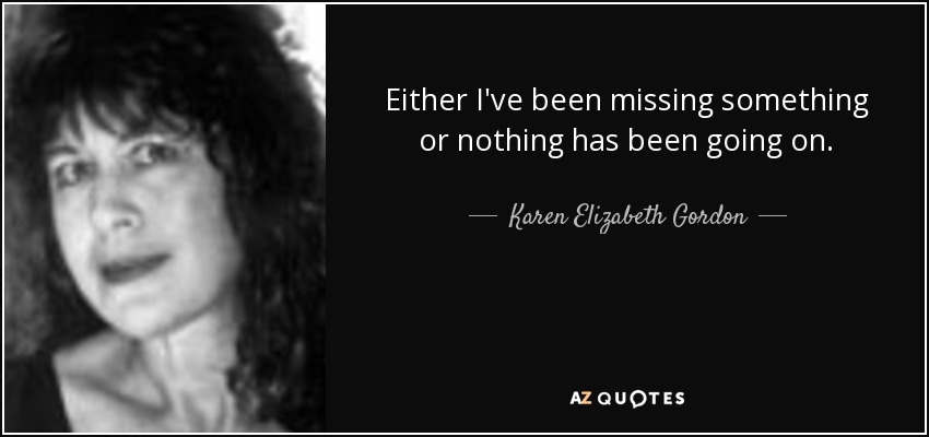 Either I've been missing something or nothing has been going on. - Karen Elizabeth Gordon