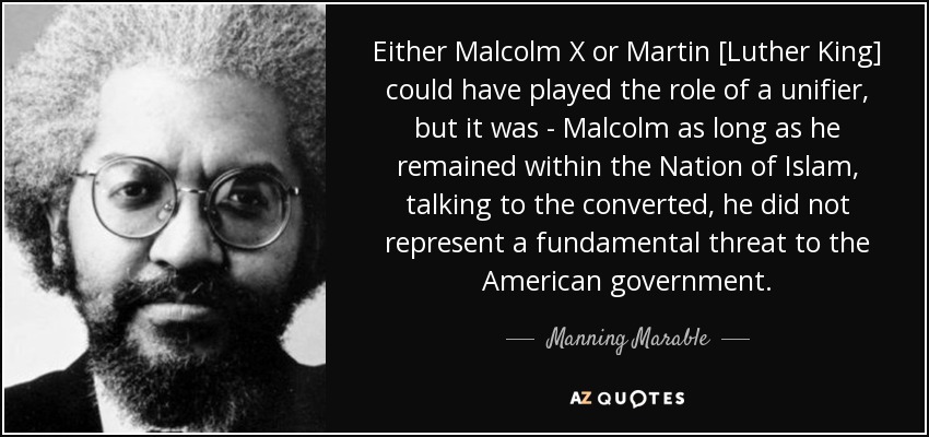 Either Malcolm X or Martin [Luther King] could have played the role of a unifier, but it was - Malcolm as long as he remained within the Nation of Islam, talking to the converted, he did not represent a fundamental threat to the American government. - Manning Marable