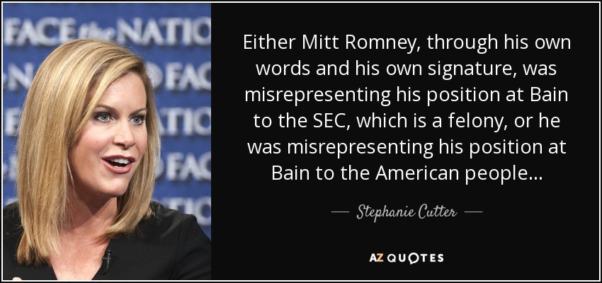 Either Mitt Romney, through his own words and his own signature, was misrepresenting his position at Bain to the SEC, which is a felony, or he was misrepresenting his position at Bain to the American people... - Stephanie Cutter