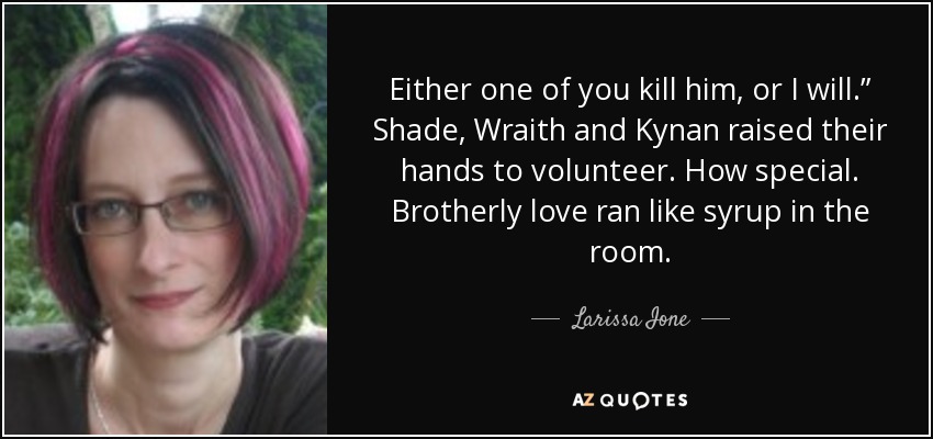 Either one of you kill him, or I will.” Shade, Wraith and Kynan raised their hands to volunteer. How special. Brotherly love ran like syrup in the room. - Larissa Ione