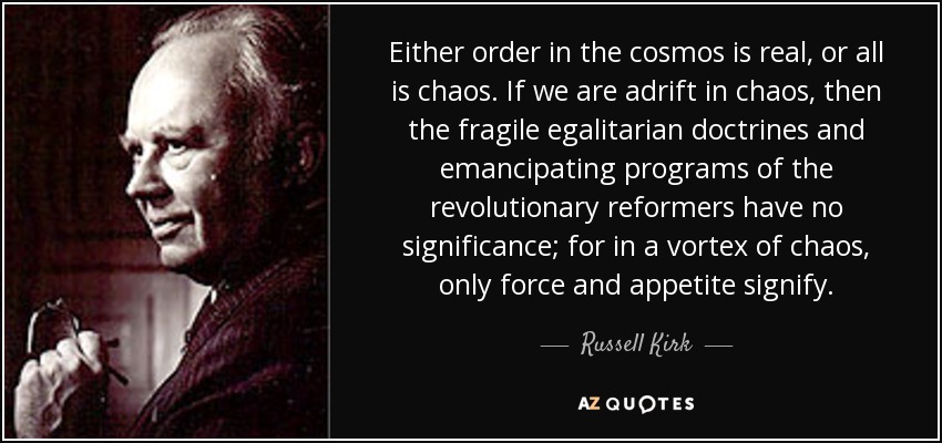 Either order in the cosmos is real, or all is chaos. If we are adrift in chaos, then the fragile egalitarian doctrines and emancipating programs of the revolutionary reformers have no significance; for in a vortex of chaos, only force and appetite signify. - Russell Kirk