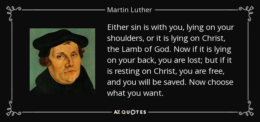 Either sin is with you, lying on your shoulders, or it is lying on Christ, the Lamb of God. Now if it is lying on your back, you are lost; but if it is resting on Christ, you are free, and you will be saved. Now choose what you want. - Martin Luther