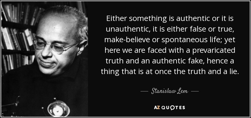 Either something is authentic or it is unauthentic, it is either false or true, make-believe or spontaneous life; yet here we are faced with a prevaricated truth and an authentic fake, hence a thing that is at once the truth and a lie. - Stanislaw Lem