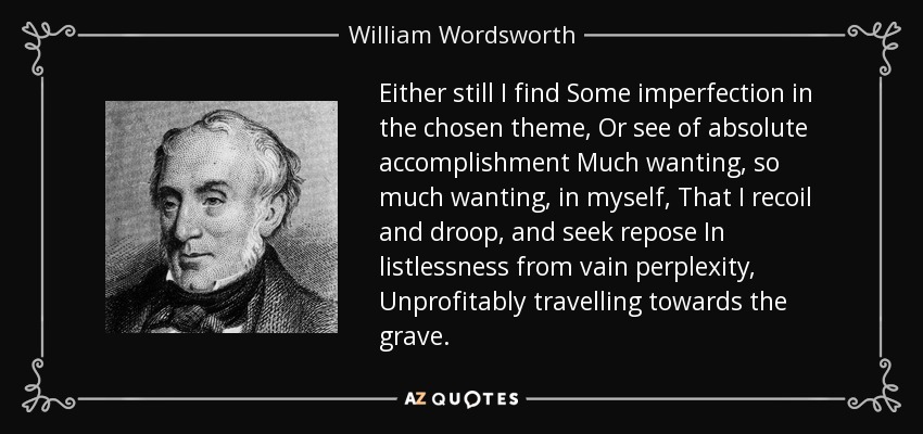 Either still I find Some imperfection in the chosen theme, Or see of absolute accomplishment Much wanting, so much wanting, in myself, That I recoil and droop, and seek repose In listlessness from vain perplexity, Unprofitably travelling towards the grave. - William Wordsworth