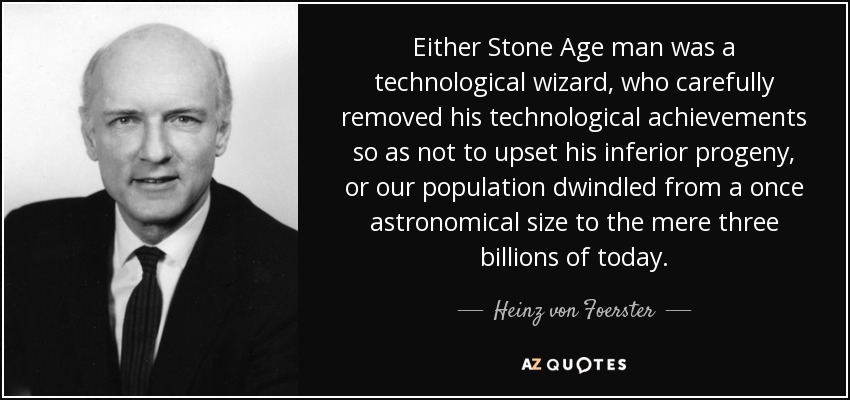 Either Stone Age man was a technological wizard, who carefully removed his technological achievements so as not to upset his inferior progeny, or our population dwindled from a once astronomical size to the mere three billions of today. - Heinz von Foerster