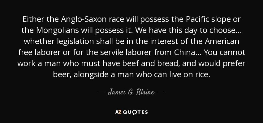 Either the Anglo-Saxon race will possess the Pacific slope or the Mongolians will possess it. We have this day to choose... whether legislation shall be in the interest of the American free laborer or for the servile laborer from China... You cannot work a man who must have beef and bread, and would prefer beer, alongside a man who can live on rice. - James G. Blaine