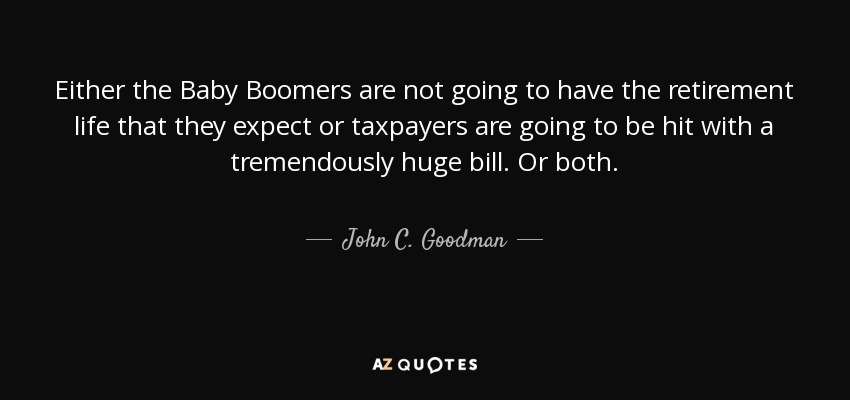 Either the Baby Boomers are not going to have the retirement life that they expect or taxpayers are going to be hit with a tremendously huge bill. Or both. - John C. Goodman