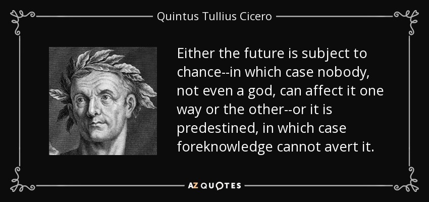 Either the future is subject to chance--in which case nobody, not even a god, can affect it one way or the other--or it is predestined, in which case foreknowledge cannot avert it. - Quintus Tullius Cicero