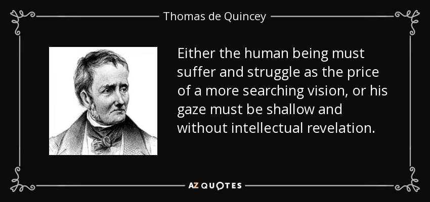 Either the human being must suffer and struggle as the price of a more searching vision, or his gaze must be shallow and without intellectual revelation. - Thomas de Quincey
