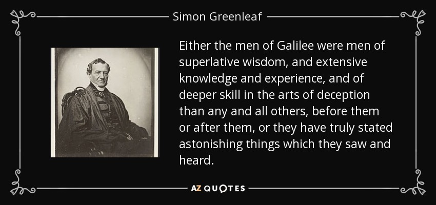 Either the men of Galilee were men of superlative wisdom, and extensive knowledge and experience, and of deeper skill in the arts of deception than any and all others, before them or after them, or they have truly stated astonishing things which they saw and heard. - Simon Greenleaf