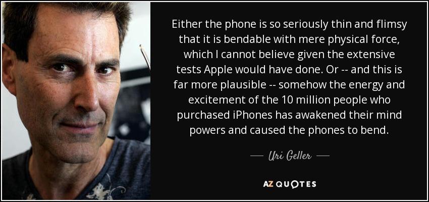 Either the phone is so seriously thin and flimsy that it is bendable with mere physical force, which I cannot believe given the extensive tests Apple would have done. Or -- and this is far more plausible -- somehow the energy and excitement of the 10 million people who purchased iPhones has awakened their mind powers and caused the phones to bend. - Uri Geller