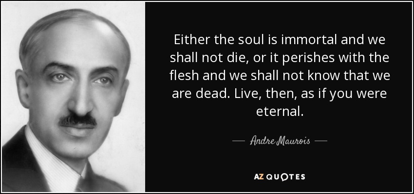 Either the soul is immortal and we shall not die, or it perishes with the flesh and we shall not know that we are dead. Live, then, as if you were eternal. - Andre Maurois