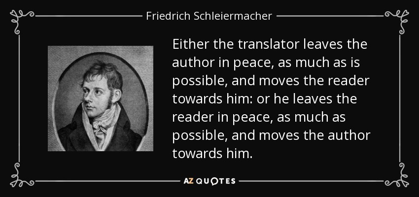 Either the translator leaves the author in peace, as much as is possible, and moves the reader towards him: or he leaves the reader in peace, as much as possible, and moves the author towards him. - Friedrich Schleiermacher