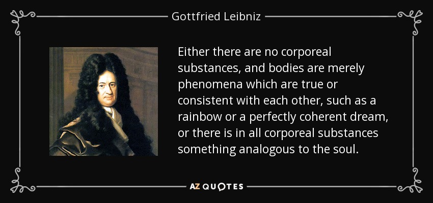 Either there are no corporeal substances, and bodies are merely phenomena which are true or consistent with each other, such as a rainbow or a perfectly coherent dream, or there is in all corporeal substances something analogous to the soul. - Gottfried Leibniz