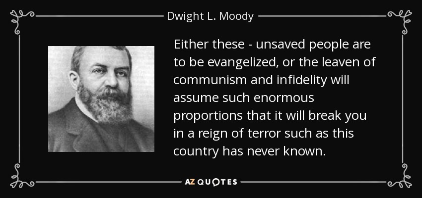 Either these - unsaved people are to be evangelized, or the leaven of communism and infidelity will assume such enormous proportions that it will break you in a reign of terror such as this country has never known. - Dwight L. Moody