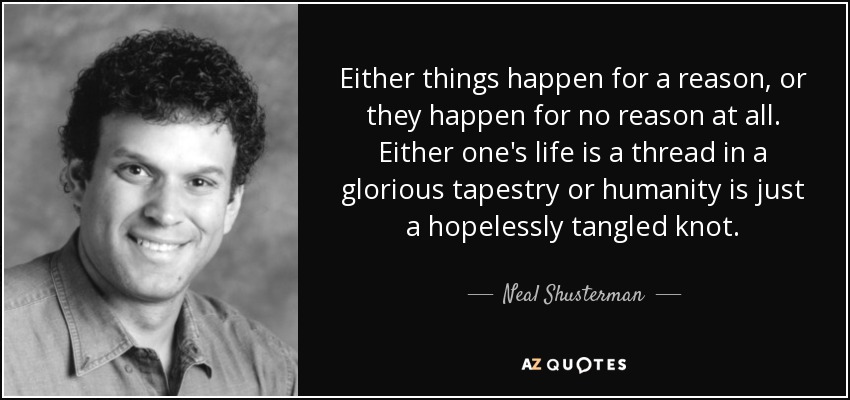Either things happen for a reason, or they happen for no reason at all. Either one's life is a thread in a glorious tapestry or humanity is just a hopelessly tangled knot. - Neal Shusterman