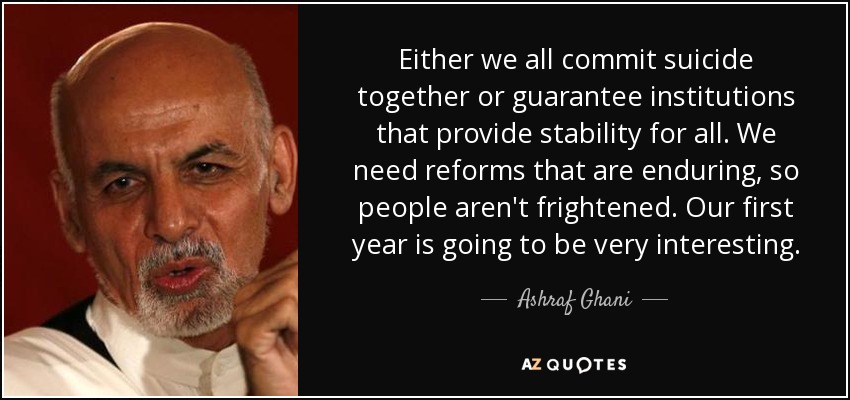 Either we all commit suicide together or guarantee institutions that provide stability for all. We need reforms that are enduring, so people aren't frightened. Our first year is going to be very interesting. - Ashraf Ghani