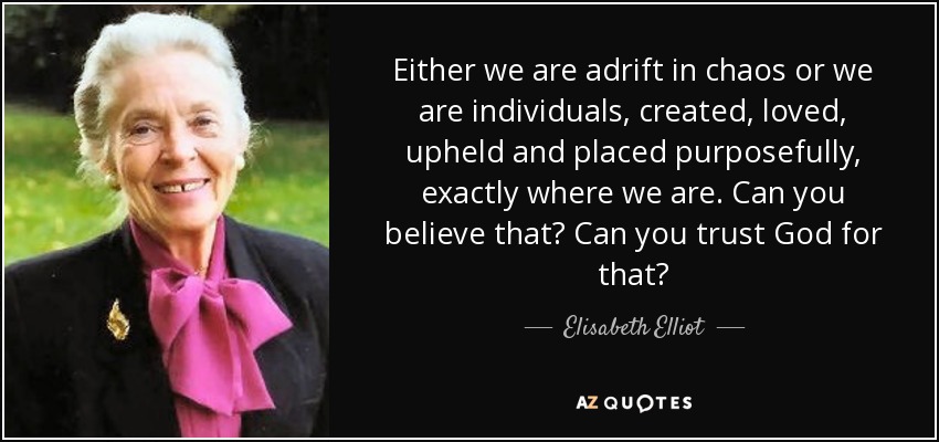 Either we are adrift in chaos or we are individuals, created, loved, upheld and placed purposefully, exactly where we are. Can you believe that? Can you trust God for that? - Elisabeth Elliot