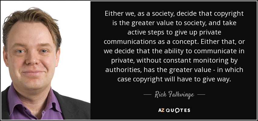 Either we, as a society, decide that copyright is the greater value to society, and take active steps to give up private communications as a concept. Either that, or we decide that the ability to communicate in private, without constant monitoring by authorities, has the greater value - in which case copyright will have to give way. - Rick Falkvinge