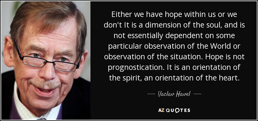 Either we have hope within us or we don't It is a dimension of the soul, and is not essentially dependent on some particular observation of the World or observation of the situation. Hope is not prognostication. It is an orientation of the spirit, an orientation of the heart. - Vaclav Havel