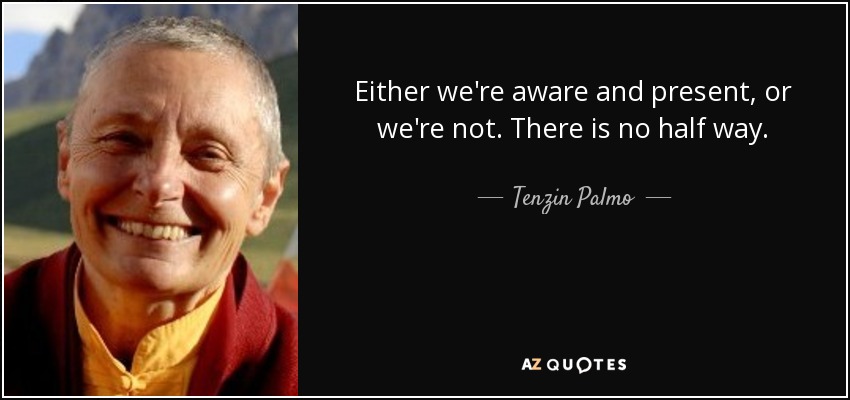 Either we're aware and present, or we're not. There is no half way. - Tenzin Palmo