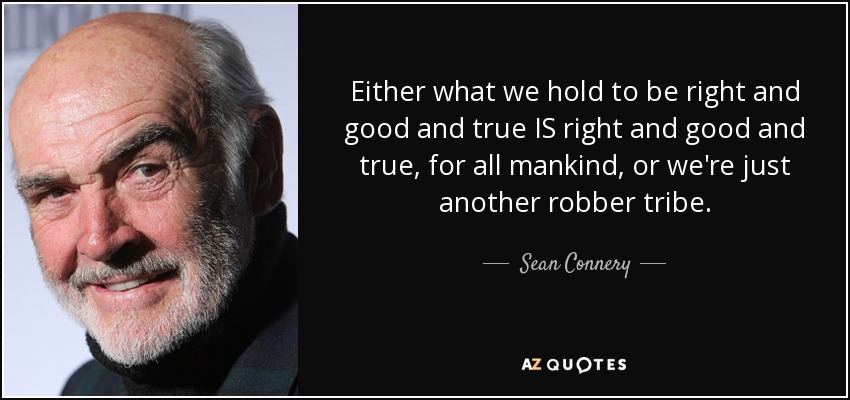 Either what we hold to be right and good and true IS right and good and true, for all mankind, or we're just another robber tribe. - Sean Connery
