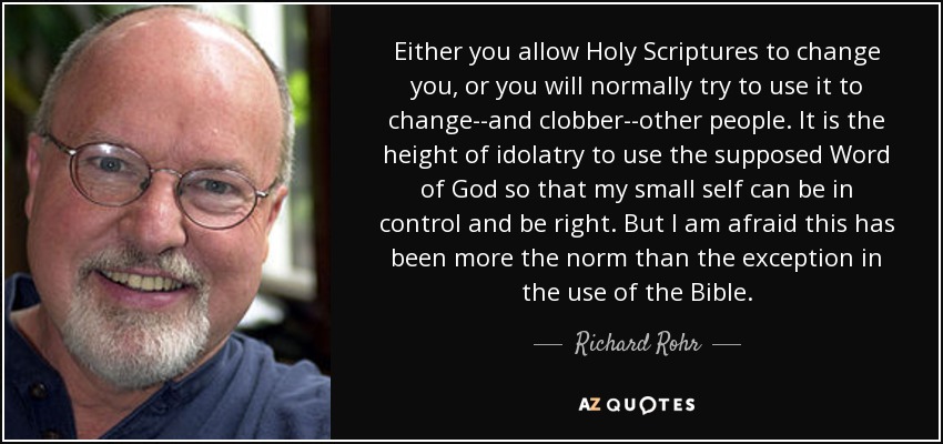 Either you allow Holy Scriptures to change you, or you will normally try to use it to change--and clobber--other people. It is the height of idolatry to use the supposed Word of God so that my small self can be in control and be right. But I am afraid this has been more the norm than the exception in the use of the Bible. - Richard Rohr