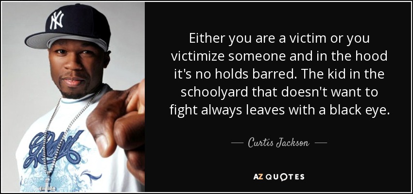 Either you are a victim or you victimize someone and in the hood it's no holds barred. The kid in the schoolyard that doesn't want to fight always leaves with a black eye. - Curtis Jackson
