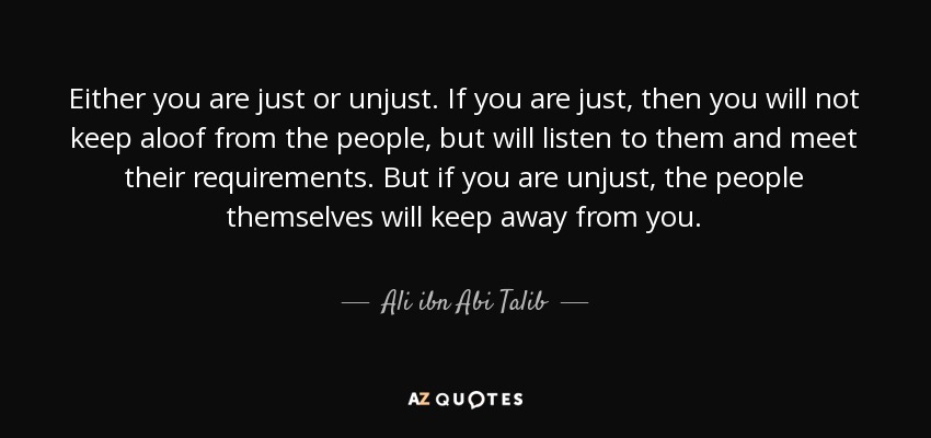 Either you are just or unjust. If you are just, then you will not keep aloof from the people, but will listen to them and meet their requirements. But if you are unjust, the people themselves will keep away from you. - Ali ibn Abi Talib