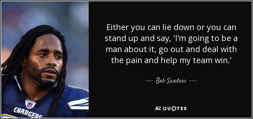 Either you can lie down or you can stand up and say, 'I'm going to be a man about it, go out and deal with the pain and help my team win.' - Bob Sanders