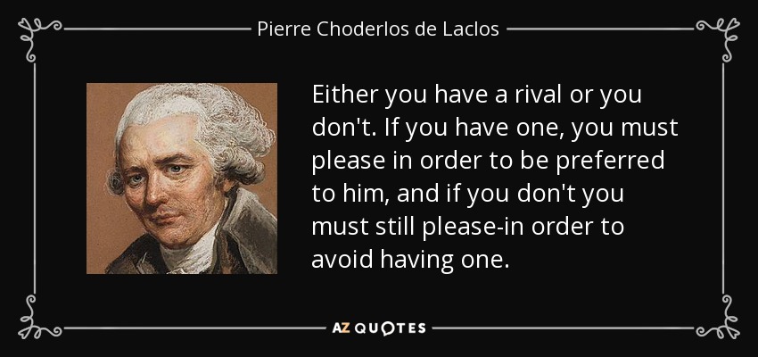 Either you have a rival or you don't. If you have one, you must please in order to be preferred to him, and if you don't you must still please-in order to avoid having one. - Pierre Choderlos de Laclos