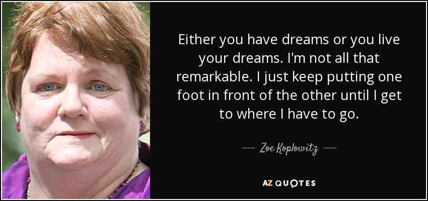 Either you have dreams or you live your dreams. I'm not all that remarkable. I just keep putting one foot in front of the other until I get to where I have to go. - Zoe Koplowitz