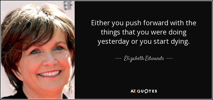 Either you push forward with the things that you were doing yesterday or you start dying. - Elizabeth Edwards