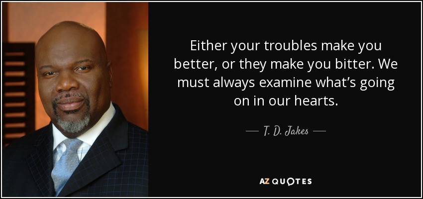 Either your troubles make you better, or they make you bitter. We must always examine what’s going on in our hearts. - T. D. Jakes