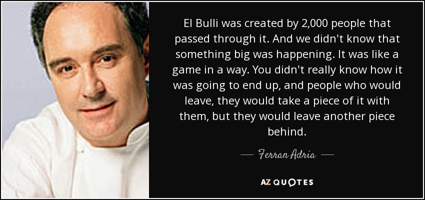 El Bulli was created by 2,000 people that passed through it. And we didn't know that something big was happening. It was like a game in a way. You didn't really know how it was going to end up, and people who would leave, they would take a piece of it with them, but they would leave another piece behind. - Ferran Adria