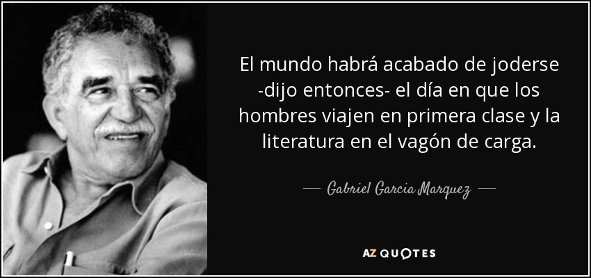 El mundo habrá acabado de joderse -dijo entonces- el día en que los hombres viajen en primera clase y la literatura en el vagón de carga. - Gabriel Garcia Marquez