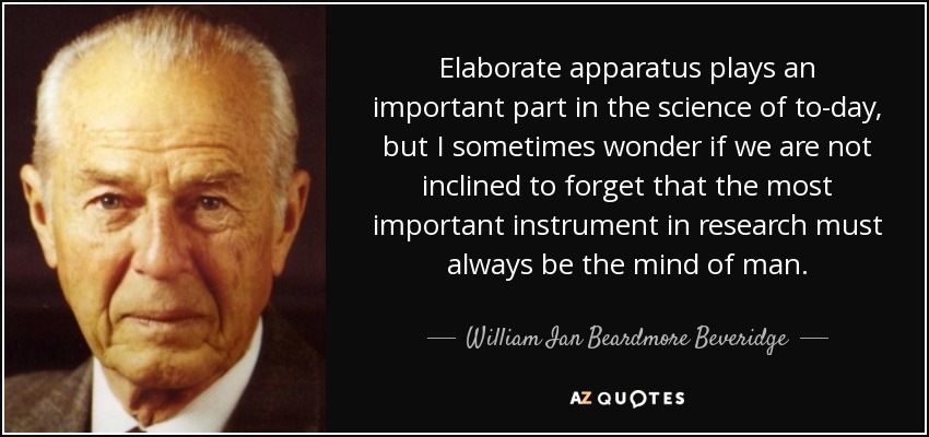 Elaborate apparatus plays an important part in the science of to-day, but I sometimes wonder if we are not inclined to forget that the most important instrument in research must always be the mind of man. - William Ian Beardmore Beveridge