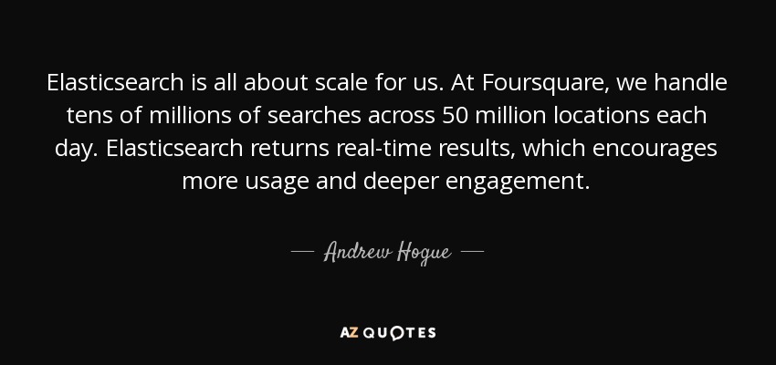 Elasticsearch is all about scale for us. At Foursquare, we handle tens of millions of searches across 50 million locations each day. Elasticsearch returns real-time results, which encourages more usage and deeper engagement. - Andrew Hogue