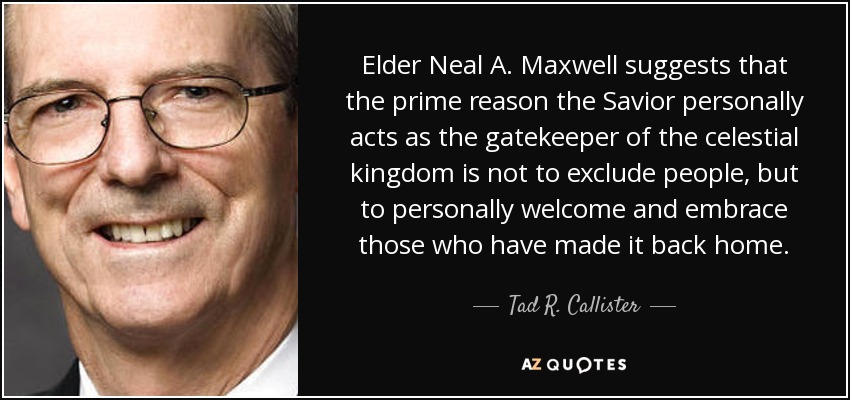 Elder Neal A. Maxwell suggests that the prime reason the Savior personally acts as the gatekeeper of the celestial kingdom is not to exclude people, but to personally welcome and embrace those who have made it back home. - Tad R. Callister