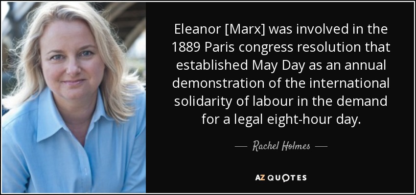 Eleanor [Marx] was involved in the 1889 Paris congress resolution that established May Day as an annual demonstration of the international solidarity of labour in the demand for a legal eight-hour day. - Rachel Holmes